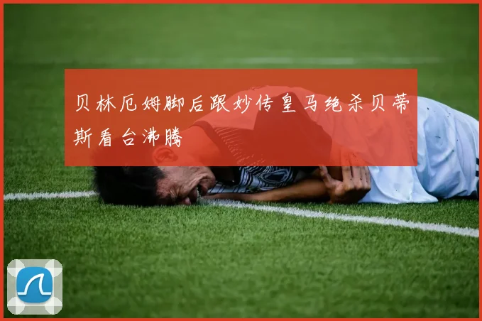 贝林厄姆脚后跟妙传皇马绝杀贝蒂斯看台沸腾