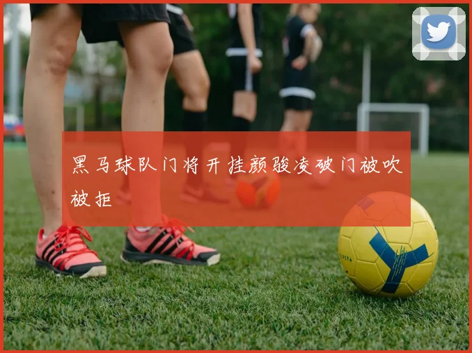 黑马球队门将开挂颜骏凌破门被吹被拒