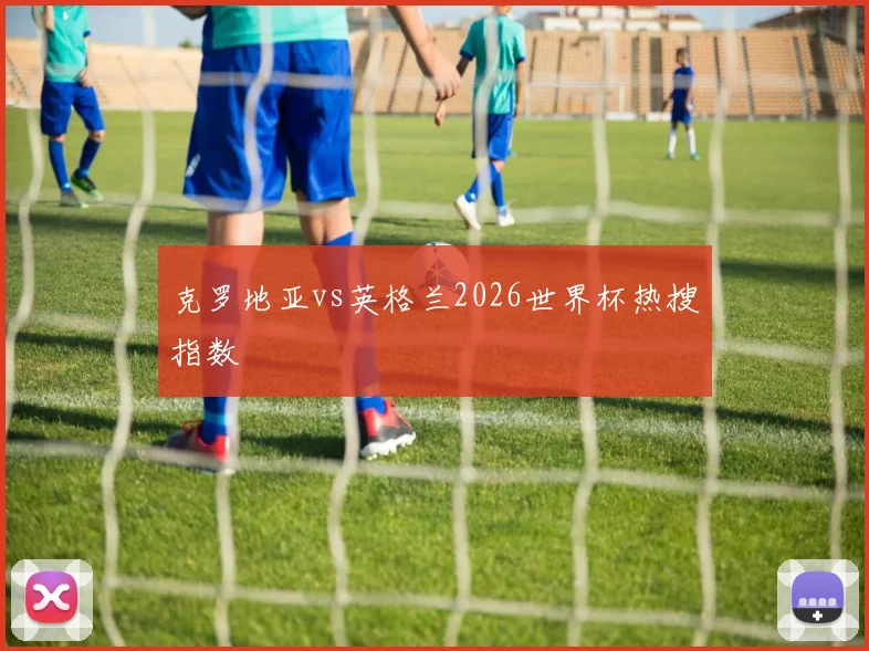 克罗地亚vs英格兰2026世界杯热搜指数