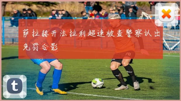 萨拉赫开法拉利超速被查警察认出免罚合影