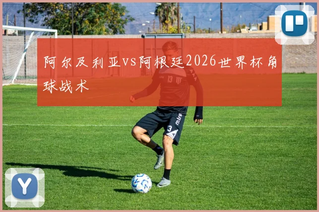 阿尔及利亚vs阿根廷2026世界杯角球战术