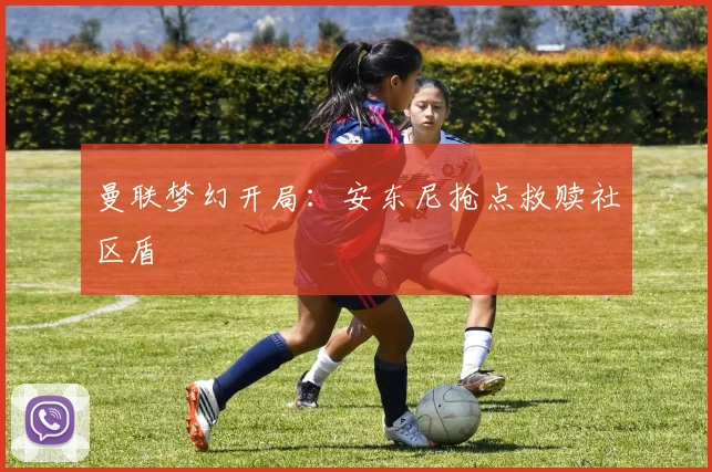 曼联梦幻开局：安东尼抢点救赎社区盾