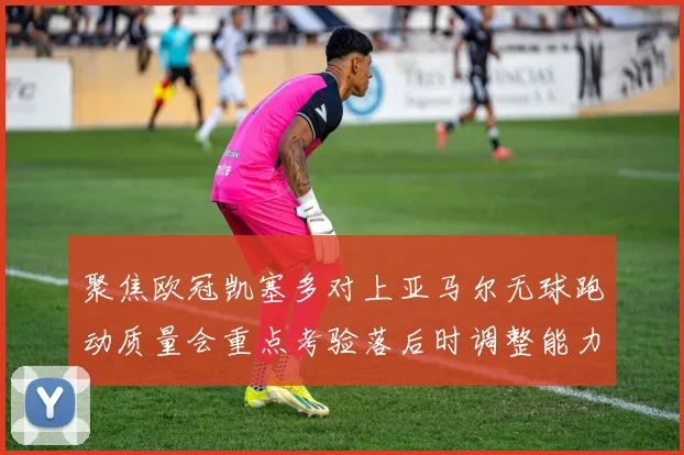 聚焦欧冠凯塞多对上亚马尔无球跑动质量会重点考验落后时调整能力