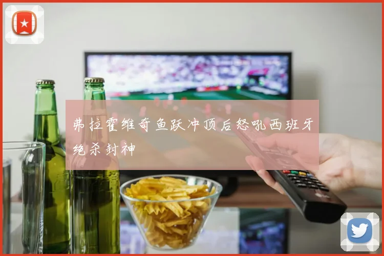 弗拉霍维奇鱼跃冲顶后怒吼西班牙绝杀封神