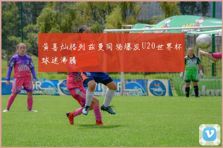 黄喜灿格列兹曼同场爆发U20世界杯球迷沸腾