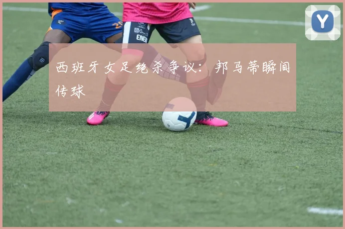 西班牙女足绝杀争议：邦马蒂瞬间传球
