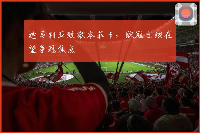 迪马利亚致敬本菲卡，欧冠出线在望争冠焦点