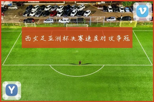 西女足亚洲杯决赛速度对攻争冠