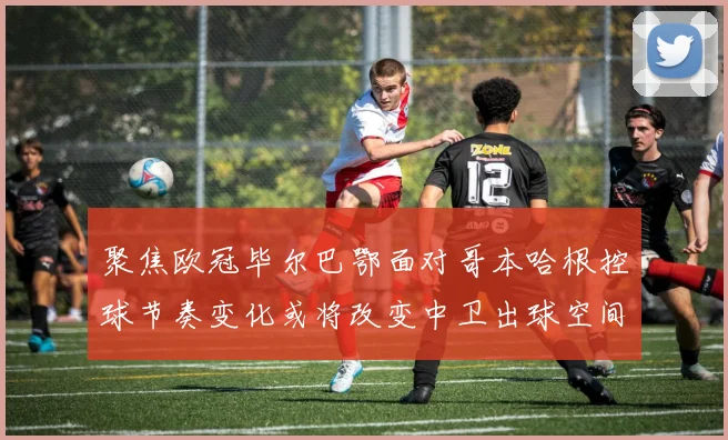 聚焦欧冠毕尔巴鄂面对哥本哈根控球节奏变化或将改变中卫出球空间