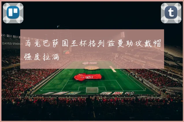 马竞巴萨国王杯格列兹曼助攻戴帽强度拉满