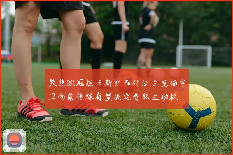 聚焦欧冠纽卡斯尔面对法兰克福中卫向前传球有望决定晋级主动权