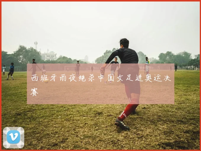 西班牙雨夜绝杀中国女足进奥运决赛