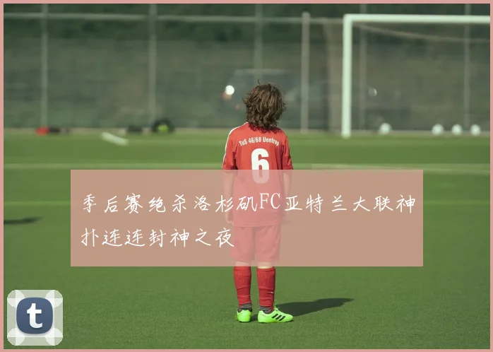 季后赛绝杀洛杉矶FC亚特兰大联神扑连连封神之夜