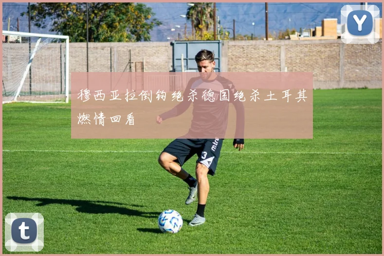 穆西亚拉倒钩绝杀德国绝杀土耳其燃情回看